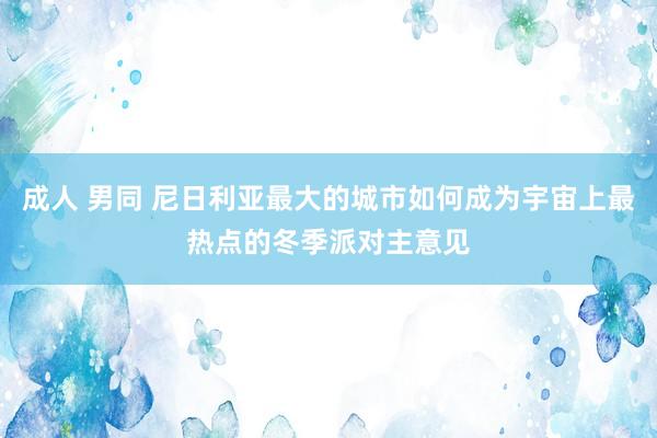 成人 男同 尼日利亚最大的城市如何成为宇宙上最热点的冬季派对主意见