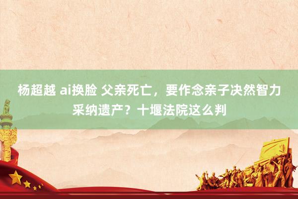 杨超越 ai换脸 父亲死亡，要作念亲子决然智力采纳遗产？十堰法院这么判