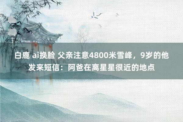 白鹿 ai换脸 父亲注意4800米雪峰，9岁的他发来短信：阿爸在离星星很近的地点