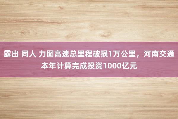 露出 同人 力图高速总里程破损1万公里，河南交通本年计算完成投资1000亿元