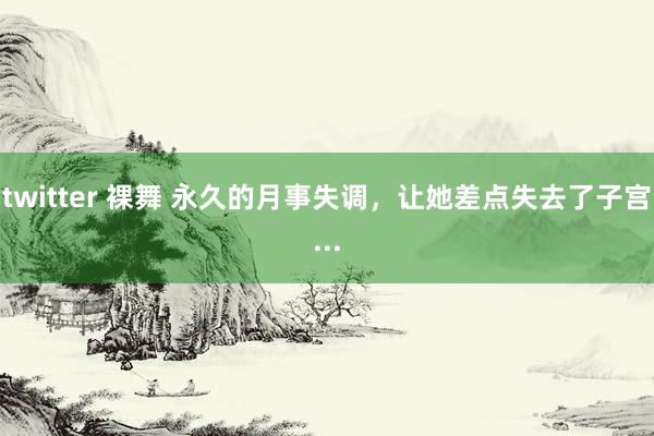 twitter 裸舞 永久的月事失调，让她差点失去了子宫...