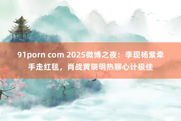 91porn com 2025微博之夜：李现杨紫牵手走红毯，肖战黄晓明热聊心计极佳