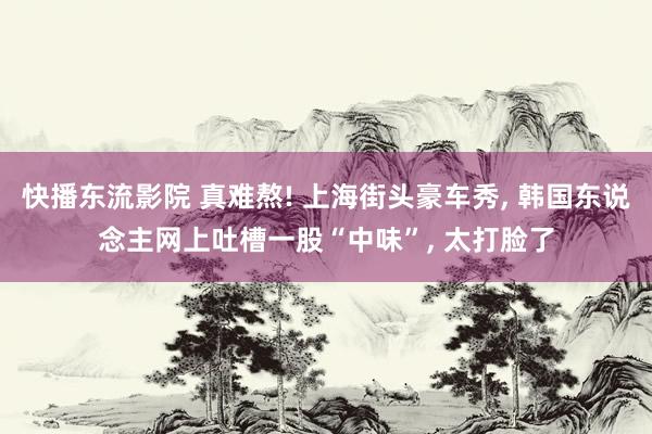 快播东流影院 真难熬! 上海街头豪车秀， 韩国东说念主网上吐槽一股“中味”， 太打脸了