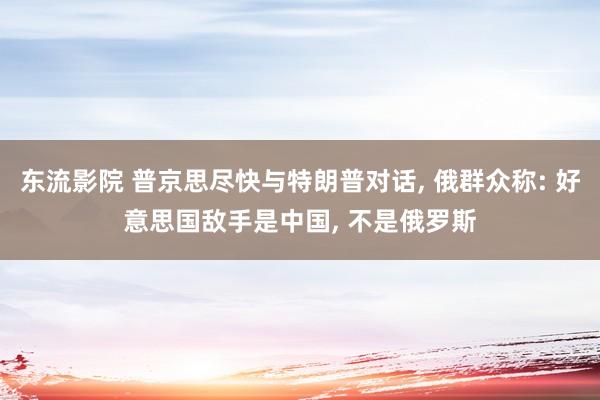 东流影院 普京思尽快与特朗普对话， 俄群众称: 好意思国敌手是中国， 不是俄罗斯