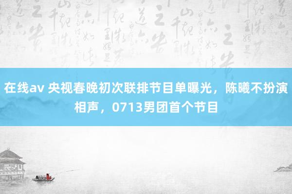 在线av 央视春晚初次联排节目单曝光，陈曦不扮演相声，0713男团首个节目