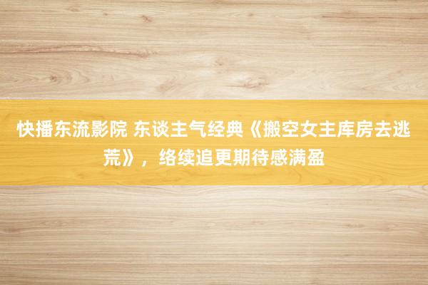 快播东流影院 东谈主气经典《搬空女主库房去逃荒》，络续追更期待感满盈