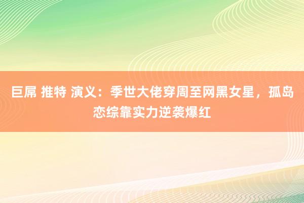 巨屌 推特 演义：季世大佬穿周至网黑女星，孤岛恋综靠实力逆袭爆红