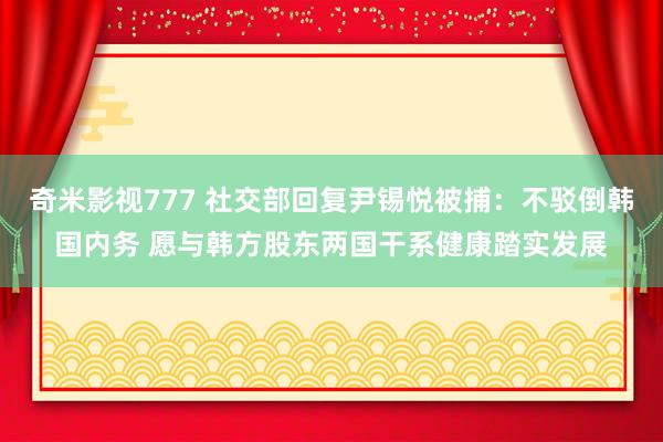 奇米影视777 社交部回复尹锡悦被捕：不驳倒韩国内务 愿与韩方股东两国干系健康踏实发展