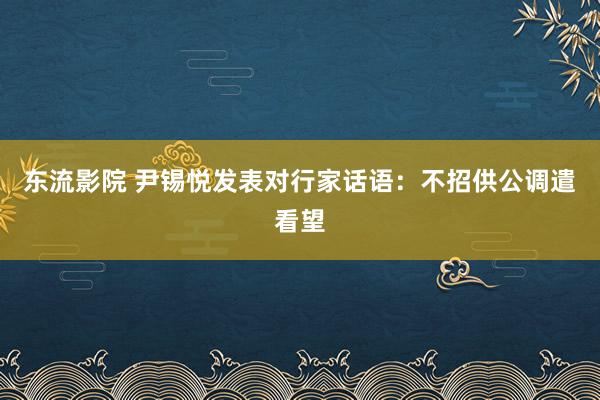 东流影院 尹锡悦发表对行家话语：不招供公调遣看望