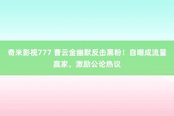 奇米影视777 曹云金幽默反击黑粉！自嘲成流量赢家，激励公论热议