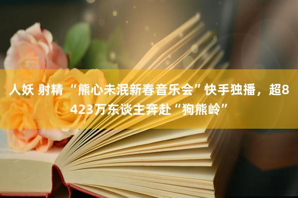 人妖 射精 “熊心未泯新春音乐会”快手独播，超8423万东谈主奔赴“狗熊岭”