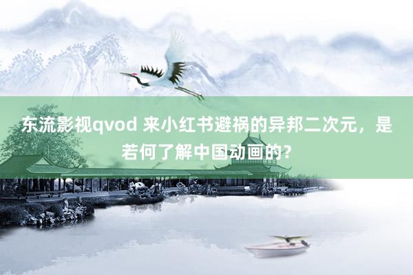 东流影视qvod 来小红书避祸的异邦二次元，是若何了解中国动画的？