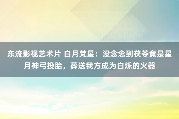 东流影视艺术片 白月梵星：没念念到茯苓竟是星月神弓投胎，葬送我方成为白烁的火器