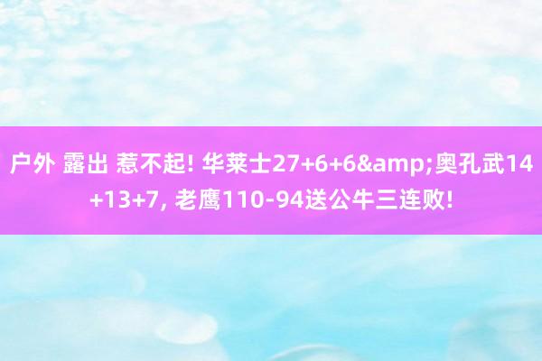 户外 露出 惹不起! 华莱士27+6+6&奥孔武14+13+7， 老鹰110-94送公牛三连败!