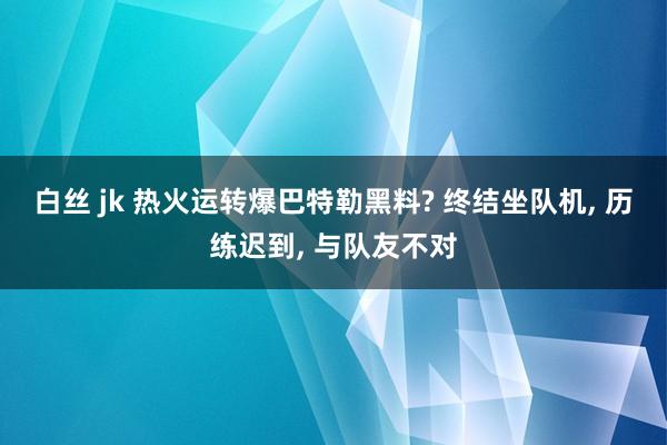 白丝 jk 热火运转爆巴特勒黑料? 终结坐队机， 历练迟到， 与队友不对