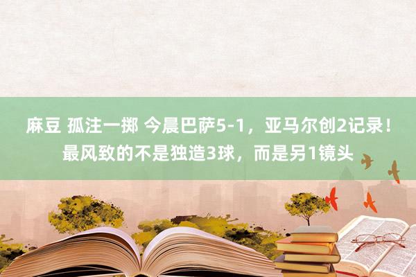 麻豆 孤注一掷 今晨巴萨5-1，亚马尔创2记录！最风致的不是独造3球，而是另1镜头