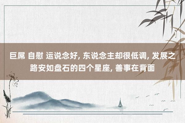 巨屌 自慰 运说念好, 东说念主却很低调, 发展之路安如盘石的四个星座, 善事在背面
